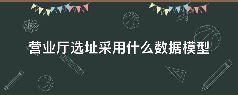 營業(yè)廳選址采用什么數(shù)據(jù)模型（傳統(tǒng)的商業(yè)網(wǎng)點(diǎn)選址模型主要包括哪些?）