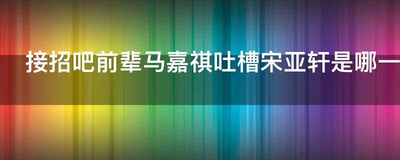 接招吧前辈马嘉祺吐槽宋亚轩是哪一期