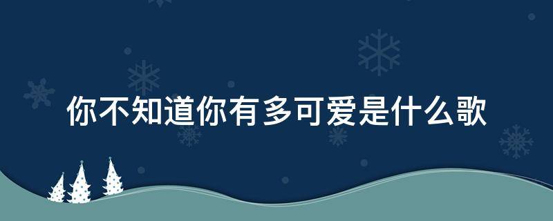 你不知道你有多可愛(ài)是什么歌 你不知道你有多可愛(ài)是什么歌原唱