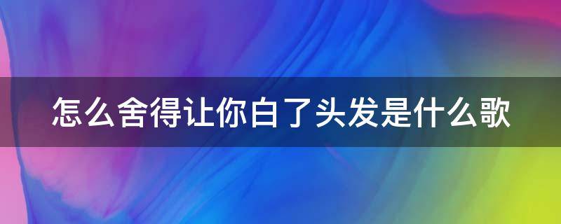 怎么舍得讓你白了頭發(fā)是什么歌 怎么舍得讓你白了頭發(fā)是什么歌曲