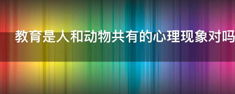 教育是人和动物共有的心理现象对吗 教育是人和动物共有的心理现象对吗举例