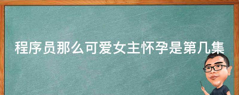 程序员那么可爱女主怀孕是第几集（程序员那么可爱第几集怀孕的）