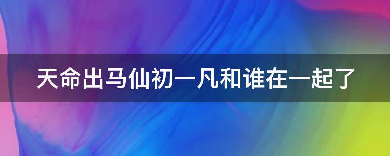 天命出马仙初一凡和谁在一起了 天命出马仙初一凡和谁在一起了上官爱