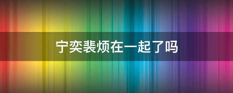 宁奕裴烦在一起了吗 宁奕裴烦的小说最新章节