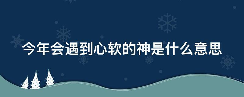 今年会遇到心软的神是什么意思（为什么说今年会遇到心软的神吗）