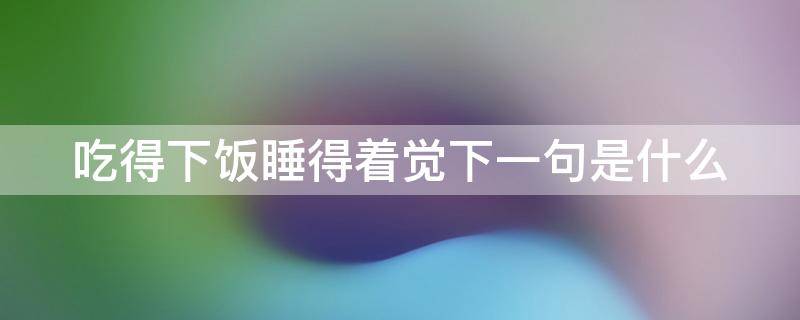 吃得下飯睡得著覺下一句是什么（飯要吃飽覺要睡好下一句）