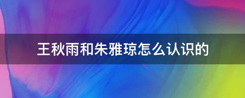 王秋雨和朱雅瓊怎么認(rèn)識(shí)的（王秋雨和朱雅瓊和好了嗎）