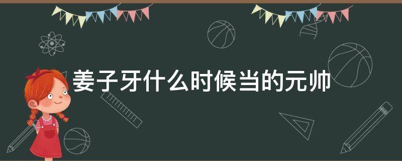 姜子牙什么时候当的元帅 姜子牙是几朝元老