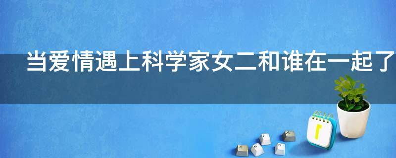 当爱情遇上科学家女二和谁在一起了（当爱情遇上科学家女二和谁在一起了小说）