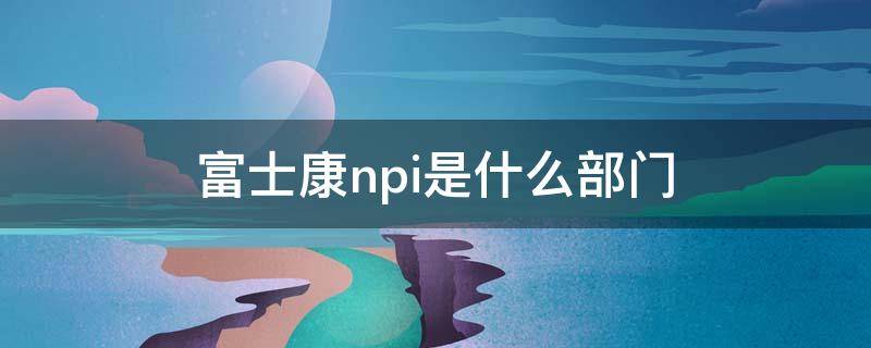 富士康npi是什么部门 富士康NP是什么部门