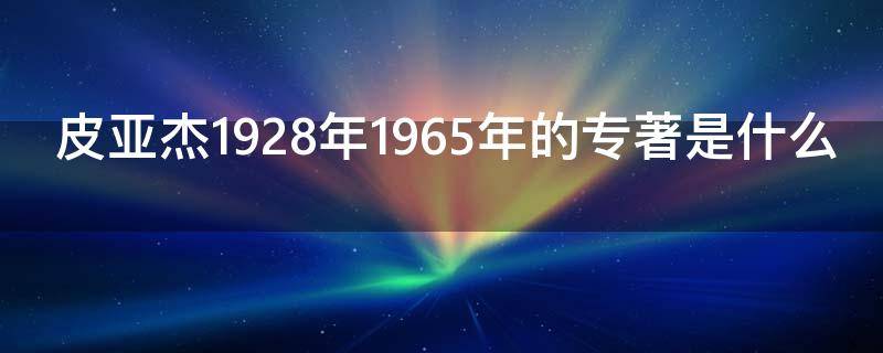 皮亚杰1928年1965年的专著是什么（皮亚杰的生平和著作简介）