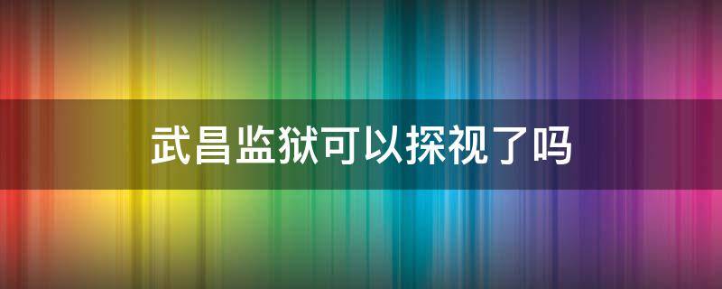 武昌监狱可以探视了吗 武昌监狱现在可以探监吗