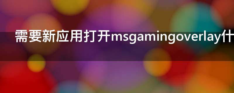 需要新应用打开msgamingoverlay什么意思（需要打开新应用msgamingoverlay怎么关了）