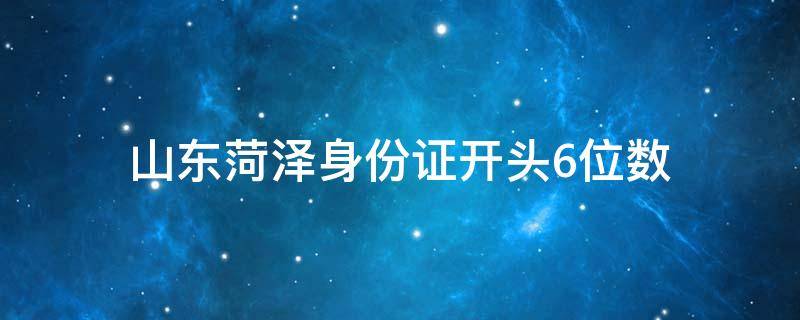 山东菏泽身份证开头6位数（山东菏泽身份证开头六位数）