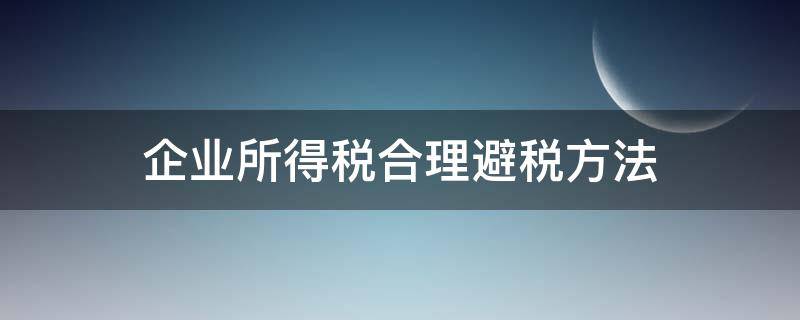 企業(yè)所得稅合理避稅方法（合理規(guī)避企業(yè)所得稅的方法）