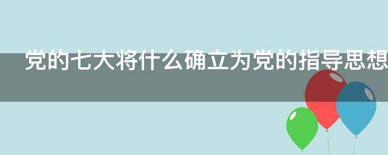 党的七大将什么确立为党的指导思想（党的七大将什么确立为党的指导思想,使全党在）