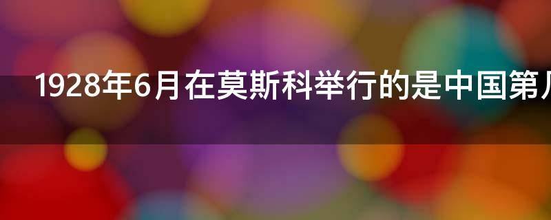 1928年6月在莫斯科举行的是中国第几次全国代表大会？