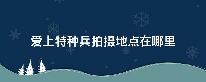 爱上特种兵拍摄地点在哪里（爱上特种兵在哪拍摄的?）