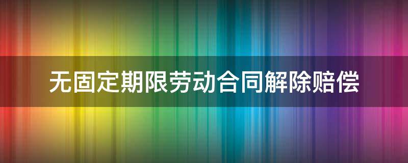 无固定期限劳动合同解除赔偿（10年无固定期限劳动合同解除赔偿）