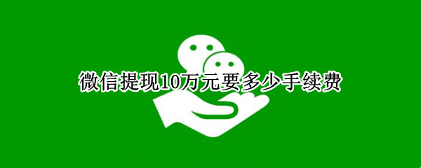 微信提现10万元要多少手续费（微信提现10万是多少手续费）