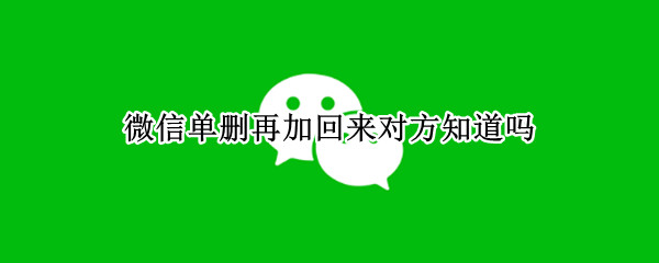 微信单删再加回来对方知道吗 微信单删对方又加回来对方知道吗