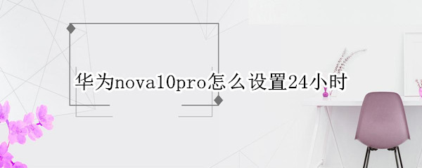 华为nova10pro怎么设置24小时 华为mate10pro时间怎么设置成24小时