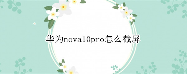 华为nova10pro怎么截屏 华为mate10pro如何截屏