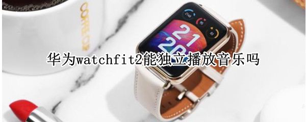 華為watchfit2能獨(dú)立播放音樂嗎（華為watch2可以放音樂嗎）