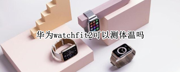 华为watchfit2可以测体温吗 华为手表watch 2能测体温吗