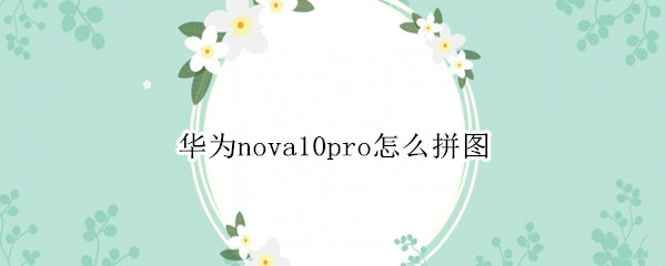 華為nova10pro怎么拼圖（華為nova5pro圖片怎么拼圖）