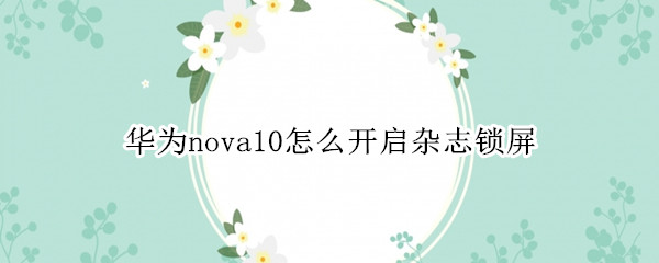 華為nova10怎么開啟雜志鎖屏（華為nova怎樣關(guān)閉雜志鎖屏）