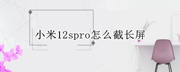 小米12spro怎么截长屏 小米12系统怎么截长屏