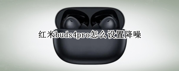 紅米buds4pro怎么設(shè)置降噪 紅米airdots3pro怎么打開降噪