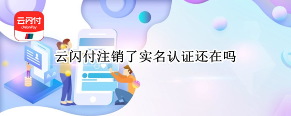 云闪付注销了实名认证还在吗（云闪付注销后实名认证也注销了吗）