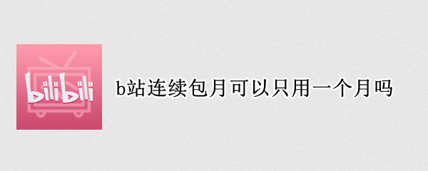 b站连续包月可以只用一个月吗 b站开通连续包月后能不能只开通一个月