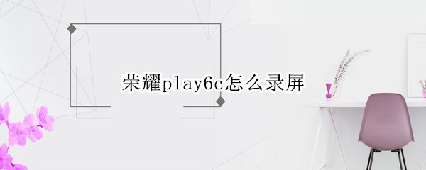 荣耀play6c怎么录屏 荣耀play5t怎么录屏