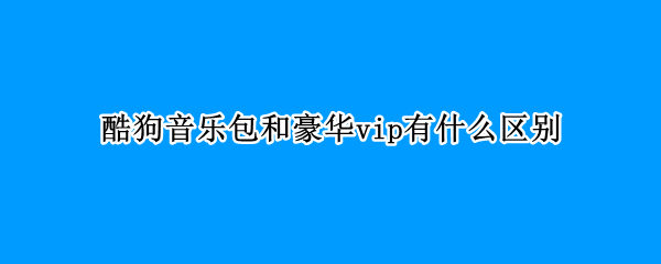 酷狗音乐包和豪华vip有什么区别 酷狗音乐包与豪华vip的区别