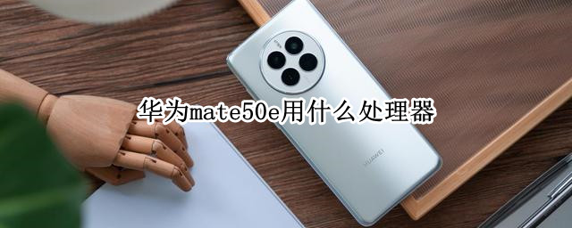 華為mate50e用什么處理器 華為mate50用的什么處理器