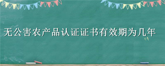 无公害农产品认证证书有效期为几年（无公害农产品认证证书有效期为几年的）