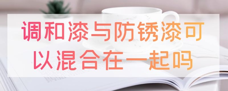 調(diào)和漆與防銹漆可以混合在一起嗎（調(diào)和漆和防銹漆哪個(gè)附著力好）