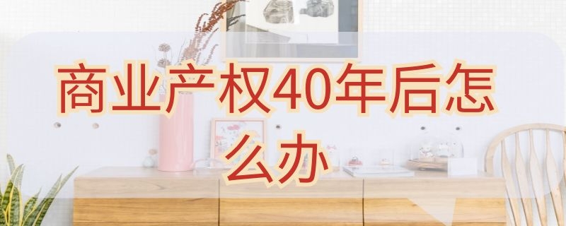 商业产权40年后怎么办（商业产权40年后怎么办咋收费）