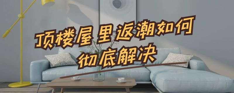 顶楼屋里返潮如何彻底解决 顶楼屋里返潮如何彻底解决有白色一片