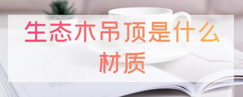 生态木吊顶是什么材质（生态木吊顶百科）