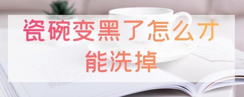 瓷碗变黑了怎么才能洗掉 瓷碗发黑用什么洗的干净