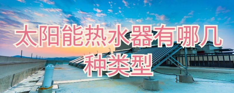 太阳能热水器有哪几种类型 太阳能热水器主要有哪三种类型