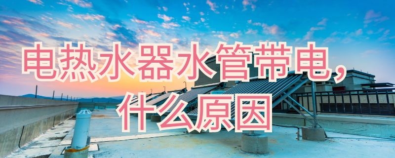 电热水器水管带电什么原因 热水器水管带电怎么回事