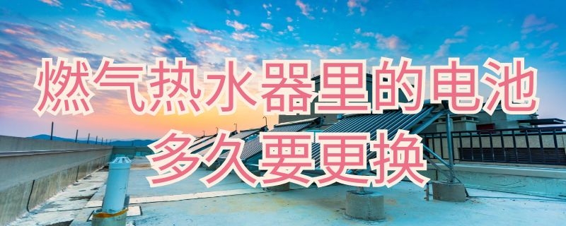 燃气热水器里的电池多久要更换 天然气热水器需要更换电池吗