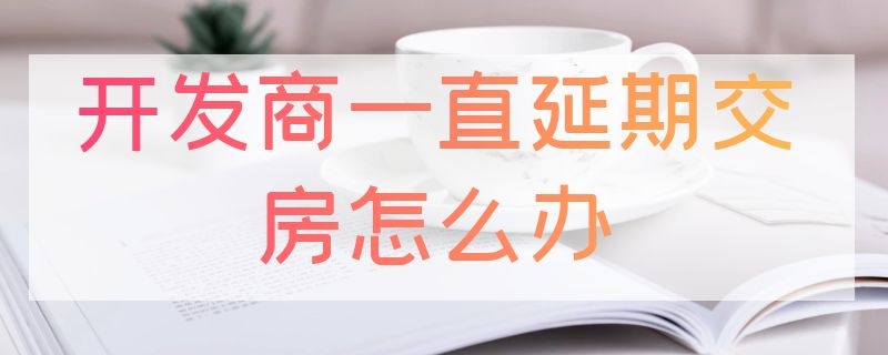 開發(fā)商一直延期交房怎么辦