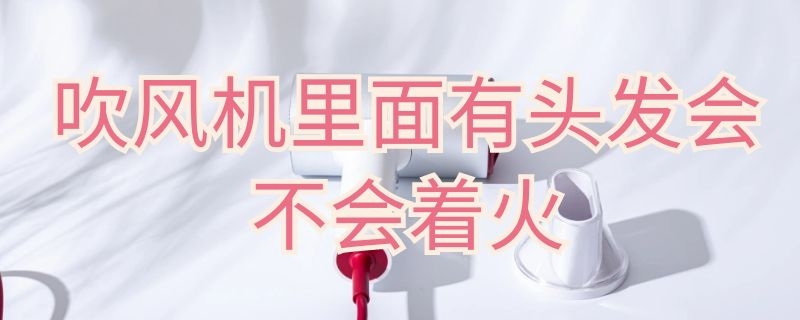 吹風(fēng)機(jī)里面有頭發(fā)會(huì)不會(huì)著火