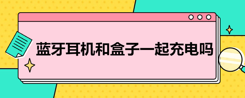 蓝牙耳机和盒子一起充电吗 蓝牙耳机和盒子一起充电吗怎么用